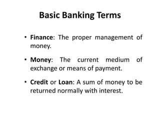Basic Banking Terms
• Finance: The proper management of
money.
• Money: The current medium of
exchange or means of payment.
• Credit or Loan: A sum of money to be
returned normally with interest.

 