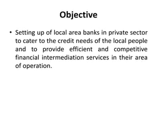 Objective
• Setting up of local area banks in private sector
to cater to the credit needs of the local people
and to provide efficient and competitive
financial intermediation services in their area
of operation.

 