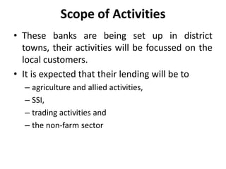 Scope of Activities
• These banks are being set up in district
towns, their activities will be focussed on the
local customers.
• It is expected that their lending will be to
– agriculture and allied activities,
– SSI,
– trading activities and
– the non-farm sector

 