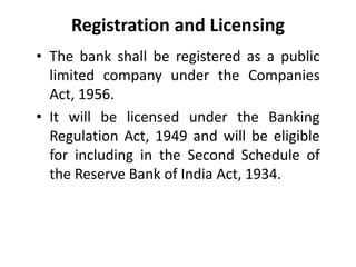 Registration and Licensing
• The bank shall be registered as a public
limited company under the Companies
Act, 1956.
• It will be licensed under the Banking
Regulation Act, 1949 and will be eligible
for including in the Second Schedule of
the Reserve Bank of India Act, 1934.

 