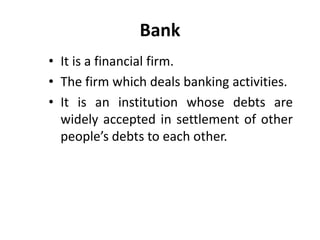 Bank
• It is a financial firm.
• The firm which deals banking activities.
• It is an institution whose debts are
widely accepted in settlement of other
people’s debts to each other.

 