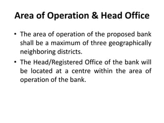 Area of Operation & Head Office
• The area of operation of the proposed bank
shall be a maximum of three geographically
neighboring districts.
• The Head/Registered Office of the bank will
be located at a centre within the area of
operation of the bank.

 