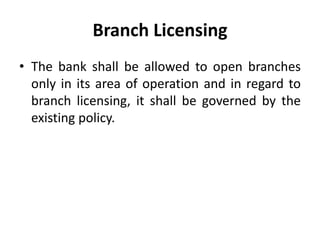 Branch Licensing
• The bank shall be allowed to open branches
only in its area of operation and in regard to
branch licensing, it shall be governed by the
existing policy.

 