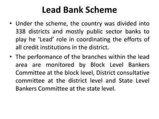 Lead Bank Scheme
• Under the scheme, the country was divided into
338 districts and mostly public sector banks to
play he ‘Lead’ role in coordinating the efforts of
all credit institutions in the district.
• The performance of the branches within the lead
area are monitored by Block Level Bankers
Committee at the block level, District consultative
committee at the district level and State Level
Bankers Committee at the state level.

 