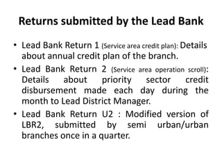 Returns submitted by the Lead Bank
• Lead Bank Return 1 (Service area credit plan): Details
about annual credit plan of the branch.
• Lead Bank Return 2 (Service area operation scroll):
Details about priority sector credit
disbursement made each day during the
month to Lead District Manager.
• Lead Bank Return U2 : Modified version of
LBR2, submitted by semi urban/urban
branches once in a quarter.

 