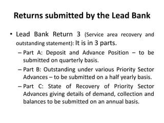 Returns submitted by the Lead Bank
• Lead Bank Return 3 (Service area recovery and
outstanding statement): It is in 3 parts.
– Part A: Deposit and Advance Position – to be
submitted on quarterly basis.
– Part B: Outstanding under various Priority Sector
Advances – to be submitted on a half yearly basis.
– Part C: State of Recovery of Priority Sector
Advances giving details of demand, collection and
balances to be submitted on an annual basis.

 