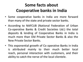 Some facts about
Cooperative banks in India
• Some cooperative banks in India are more forward
than many of the state and private sector banks.
• According to NAFCUB (National Federation of Urban
Co-operative Banks & Credit Societies Ltd.) the total
deposits & lending of Cooperative Banks in India is
much more than Old Private Sector Banks & also the
New Private Sector Banks.
• This exponential growth of Co operative Banks in India
is attributed mainly to their much better local
reach, personal interaction with customers, and their
ability to catch the nerve of the local clientele.

 
