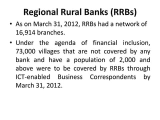 Regional Rural Banks (RRBs)
• As on March 31, 2012, RRBs had a network of
16,914 branches.
• Under the agenda of financial inclusion,
73,000 villages that are not covered by any
bank and have a population of 2,000 and
above were to be covered by RRBs through
ICT-enabled Business Correspondents by
March 31, 2012.

 