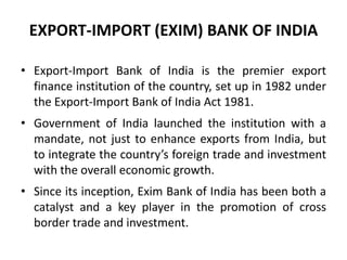 EXPORT-IMPORT (EXIM) BANK OF INDIA
• Export-Import Bank of India is the premier export
finance institution of the country, set up in 1982 under
the Export-Import Bank of India Act 1981.
• Government of India launched the institution with a
mandate, not just to enhance exports from India, but
to integrate the country’s foreign trade and investment
with the overall economic growth.
• Since its inception, Exim Bank of India has been both a
catalyst and a key player in the promotion of cross
border trade and investment.

 