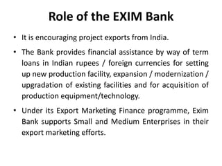 Role of the EXIM Bank
• It is encouraging project exports from India.
• The Bank provides financial assistance by way of term
loans in Indian rupees / foreign currencies for setting
up new production facility, expansion / modernization /
upgradation of existing facilities and for acquisition of
production equipment/technology.
• Under its Export Marketing Finance programme, Exim
Bank supports Small and Medium Enterprises in their
export marketing efforts.

 