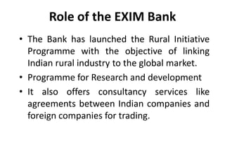 Role of the EXIM Bank
• The Bank has launched the Rural Initiative
Programme with the objective of linking
Indian rural industry to the global market.
• Programme for Research and development
• It also offers consultancy services like
agreements between Indian companies and
foreign companies for trading.

 