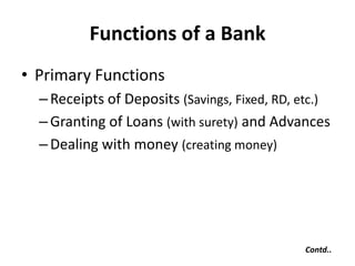 Functions of a Bank
• Primary Functions
– Receipts of Deposits (Savings, Fixed, RD, etc.)
– Granting of Loans (with surety) and Advances
– Dealing with money (creating money)

Contd..

 