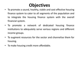 Objectives
• To promote a sound, healthy, viable and cost effective housing
finance system to cater to all segments of the population and
to integrate the housing finance system with the overall
financial system.
• To promote a network of dedicated housing finance
institutions to adequately serve various regions and different
income groups.
• To augment resources for the sector and channelise them for
housing.
• To make housing credit more affordable.

 