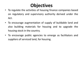 Objectives
• To regulate the activities of housing finance companies based
on regulatory and supervisory authority derived under the
Act.

• To encourage augmentation of supply of buildable land and
also building materials for housing and to upgrade the
housing stock in the country.
• To encourage public agencies to emerge as facilitators and
suppliers of serviced land, for housing.

 