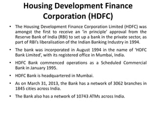 Housing Development Finance
Corporation (HDFC)
• The Housing Development Finance Corporation Limited (HDFC) was
amongst the first to receive an ‘in principle’ approval from the
Reserve Bank of India (RBI) to set up a bank in the private sector, as
part of RBI’s liberalisation of the Indian Banking Industry in 1994.
• The bank was incorporated in August 1994 in the name of ‘HDFC
Bank Limited’, with its registered office in Mumbai, India.
• HDFC Bank commenced operations as a Scheduled Commercial
Bank in January 1995.
• HDFC Bank is headquartered in Mumbai.
• As on March 31, 2013, the Bank has a network of 3062 branches in
1845 cities across India.

• The Bank also has a network of 10743 ATMs across India.

 