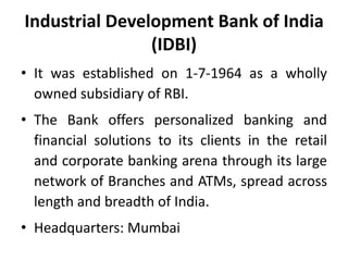 Industrial Development Bank of India
(IDBI)
• It was established on 1-7-1964 as a wholly
owned subsidiary of RBI.
• The Bank offers personalized banking and
financial solutions to its clients in the retail
and corporate banking arena through its large
network of Branches and ATMs, spread across
length and breadth of India.
• Headquarters: Mumbai

 