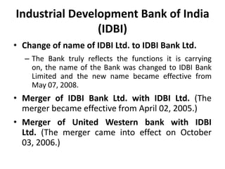 Industrial Development Bank of India
(IDBI)
• Change of name of IDBI Ltd. to IDBI Bank Ltd.
– The Bank truly reflects the functions it is carrying
on, the name of the Bank was changed to IDBI Bank
Limited and the new name became effective from
May 07, 2008.

• Merger of IDBI Bank Ltd. with IDBI Ltd. (The
merger became effective from April 02, 2005.)
• Merger of United Western bank with IDBI
Ltd. (The merger came into effect on October
03, 2006.)

 