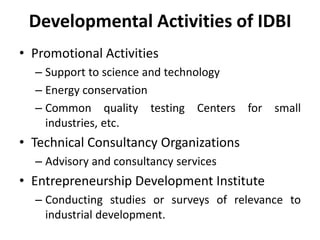 Developmental Activities of IDBI
• Promotional Activities
– Support to science and technology
– Energy conservation
– Common quality testing Centers for small
industries, etc.

• Technical Consultancy Organizations
– Advisory and consultancy services

• Entrepreneurship Development Institute
– Conducting studies or surveys of relevance to
industrial development.

 