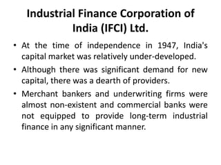 Industrial Finance Corporation of
India (IFCI) Ltd.
• At the time of independence in 1947, India's
capital market was relatively under-developed.
• Although there was significant demand for new
capital, there was a dearth of providers.
• Merchant bankers and underwriting firms were
almost non-existent and commercial banks were
not equipped to provide long-term industrial
finance in any significant manner.

 