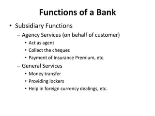 Functions of a Bank
• Subsidiary Functions
– Agency Services (on behalf of customer)
• Act as agent
• Collect the cheques
• Payment of Insurance Premium, etc.

– General Services
• Money transfer
• Providing lockers
• Help in foreign currency dealings, etc.

 