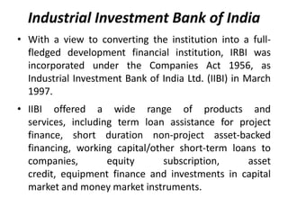 Industrial Investment Bank of India
• With a view to converting the institution into a fullfledged development financial institution, IRBI was
incorporated under the Companies Act 1956, as
Industrial Investment Bank of India Ltd. (IIBI) in March
1997.
• IIBI offered a wide range of products and
services, including term loan assistance for project
finance, short duration non-project asset-backed
financing, working capital/other short-term loans to
companies,
equity
subscription,
asset
credit, equipment finance and investments in capital
market and money market instruments.

 
