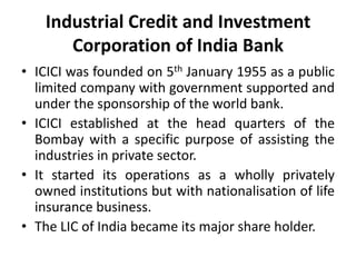 Industrial Credit and Investment
Corporation of India Bank
• ICICI was founded on 5th January 1955 as a public
limited company with government supported and
under the sponsorship of the world bank.
• ICICI established at the head quarters of the
Bombay with a specific purpose of assisting the
industries in private sector.
• It started its operations as a wholly privately
owned institutions but with nationalisation of life
insurance business.
• The LIC of India became its major share holder.

 