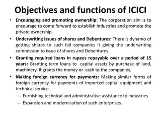 Objectives and functions of ICICI
• Encouraging and promoting ownership: The corporation aim is to
encourage to come forward to establish industries and promote the
private ownership.
• Underwriting issues of shares and Debentures: There is dynamo of
getting shares to such fail companies it giving the underwriting
commission to issue of shares and Debentures.
• Granting required loans in rupees repayable over a period of 15
years: Granting term loans to capital assets by purchase of land,
machinery. If grants the money or cash to the companies.
• Making foreign currency for payments: Making similar forms of
foreign currency for payments of imported capital equipment and
technical service.
– Furnishing technical and administrative assistance to industries
– Expansion and modernisation of such enterprises.

 