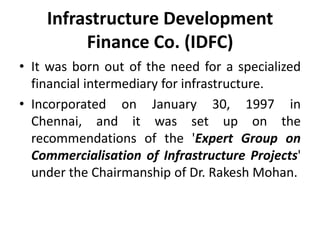 Infrastructure Development
Finance Co. (IDFC)
• It was born out of the need for a specialized
financial intermediary for infrastructure.
• Incorporated on January 30, 1997 in
Chennai, and it was set up on the
recommendations of the 'Expert Group on
Commercialisation of Infrastructure Projects'
under the Chairmanship of Dr. Rakesh Mohan.

 