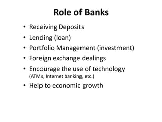 Role of Banks
•
•
•
•
•

Receiving Deposits
Lending (loan)
Portfolio Management (investment)
Foreign exchange dealings
Encourage the use of technology
(ATMs, Internet banking, etc.)

• Help to economic growth

 