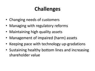 Challenges
•
•
•
•
•
•

Changing needs of customers
Managing with regulatory reforms
Maintaining high quality assets
Management of impaired (harm) assets
Keeping pace with technology up-gradations
Sustaining healthy bottom lines and increasing
shareholder value

 