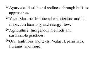 Ayurveda: Health and wellness through holistic
approaches.
Vastu Shastra: Traditional architecture and its
impact on harmony and energy flow.
Agriculture: Indigenous methods and
sustainable practices.
Oral traditions and texts: Vedas, Upanishads,
Puranas, and more.
 