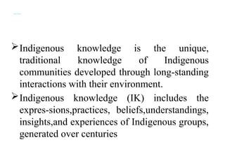 Indigenous Knowledge (IK)
Indigenous knowledge is the unique,
traditional knowledge of Indigenous
communities developed through long-standing
interactions with their environment.
Indigenous knowledge (IK) includes the
expres-sions,practices, beliefs,understandings,
insights,and experiences of Indigenous groups,
generated over centuries
 