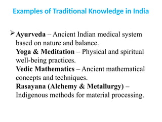 Examples of Traditional Knowledge in India
Ayurveda – Ancient Indian medical system
based on nature and balance.
Yoga & Meditation – Physical and spiritual
well-being practices.
Vedic Mathematics – Ancient mathematical
concepts and techniques.
Rasayana (Alchemy & Metallurgy) –
Indigenous methods for material processing.
 