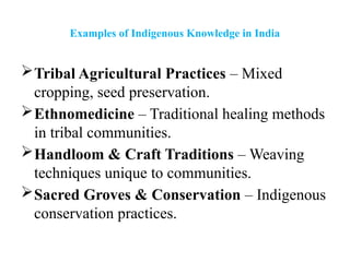 Examples of Indigenous Knowledge in India
Tribal Agricultural Practices – Mixed
cropping, seed preservation.
Ethnomedicine – Traditional healing methods
in tribal communities.
Handloom & Craft Traditions – Weaving
techniques unique to communities.
Sacred Groves & Conservation – Indigenous
conservation practices.
 