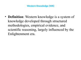 Western Knowledge (WK)
• Definition: Western knowledge is a system of
knowledge developed through structured
methodologies, empirical evidence, and
scientific reasoning, largely influenced by the
Enlightenment era.
 