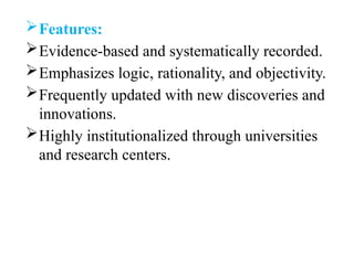 Features:
Evidence-based and systematically recorded.
Emphasizes logic, rationality, and objectivity.
Frequently updated with new discoveries and
innovations.
Highly institutionalized through universities
and research centers.
 