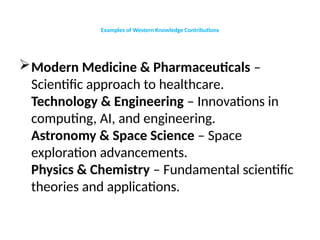 Examples of Western Knowledge Contributions
Modern Medicine & Pharmaceuticals –
Scientific approach to healthcare.
Technology & Engineering – Innovations in
computing, AI, and engineering.
Astronomy & Space Science – Space
exploration advancements.
Physics & Chemistry – Fundamental scientific
theories and applications.
 