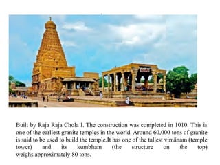 Built by Raja Raja Chola I. The construction was completed in 1010. This is
one of the earliest granite temples in the world. Around 60,000 tons of granite
is said to be used to build the temple.It has one of the tallest vimānam (temple
tower) and its kumbham (the structure on the top)
weighs approximately 80 tons.
 
