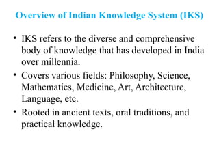Overview of Indian Knowledge System (IKS)
• IKS refers to the diverse and comprehensive
body of knowledge that has developed in India
over millennia.
• Covers various fields: Philosophy, Science,
Mathematics, Medicine, Art, Architecture,
Language, etc.
• Rooted in ancient texts, oral traditions, and
practical knowledge.
 