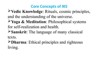 Core Concepts of IKS
Vedic Knowledge: Rituals, cosmic principles,
and the understanding of the universe.
Yoga & Meditation: Philosophical systems
for self-realization and health.
Sanskrit: The language of many classical
texts.
Dharma: Ethical principles and righteous
living.
 