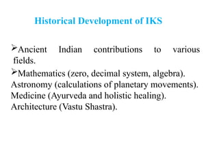 Ancient Indian contributions to various
fields.
Mathematics (zero, decimal system, algebra).
Astronomy (calculations of planetary movements).
Medicine (Ayurveda and holistic healing).
Architecture (Vastu Shastra).
Historical Development of IKS
 