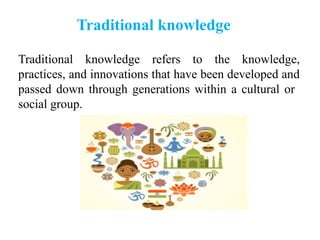 Traditional knowledge refers to the knowledge,
practices, and innovations that have been developed and
passed down through generations within a cultural or
social group.
Traditional knowledge
 