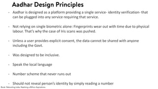 - Aadhar is designed as a platform providing a single service- identity verification- that
can be plugged into any service requiring that service.
- Not relying on single biometric alone: Fingerprints wear out with time due to physical
labour. That’s why the case of Iris scans was pushed.
- Unless a user provides explicit consent, the data cannot be shared with anyone
including the Govt.
- Was designed to be inclusive.
- Speak the local language
- Number scheme that never runs out
- Should not reveal person’s identity by simply reading a number
 