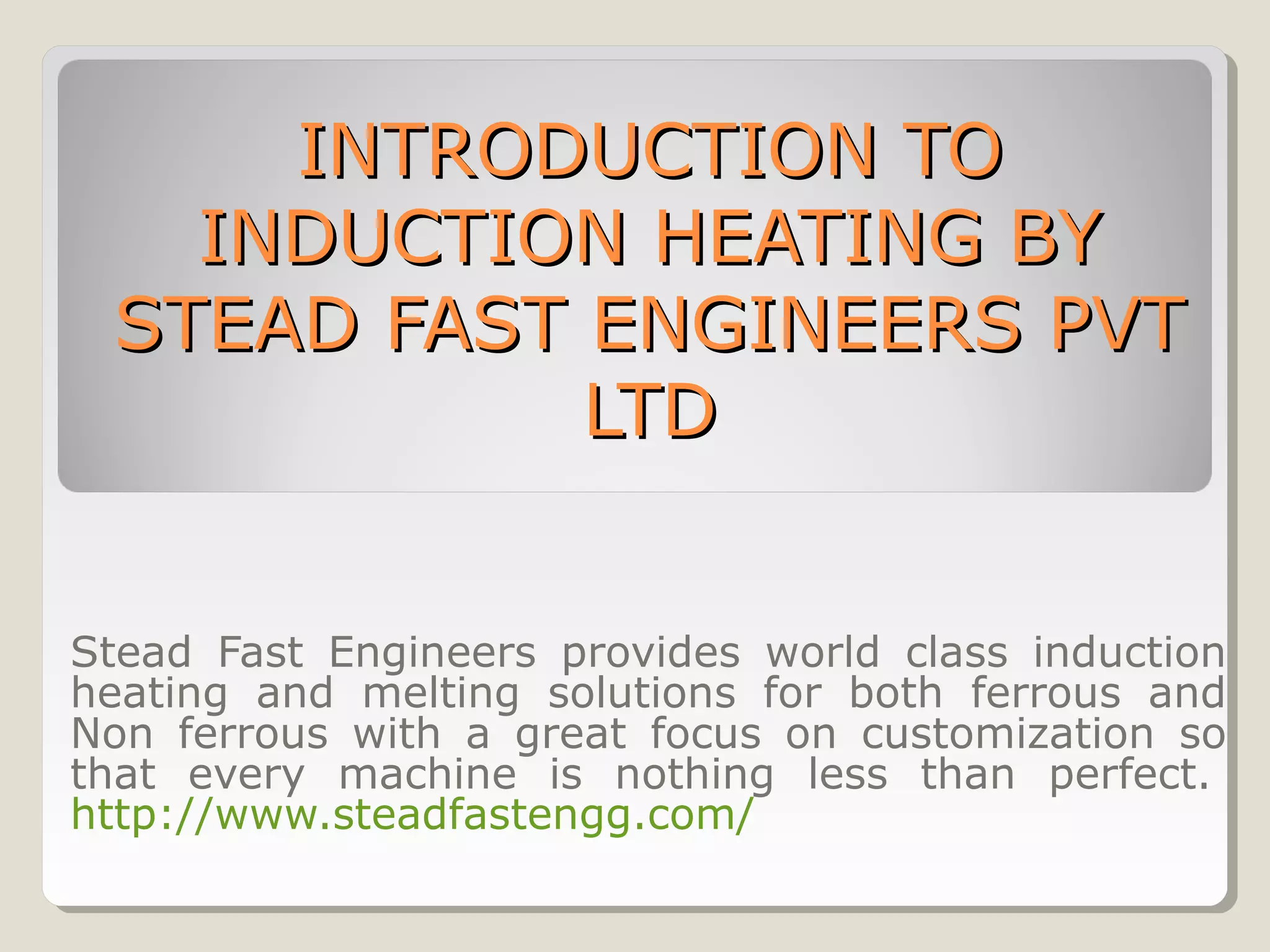 INTRODUCTION TOINTRODUCTION TO
INDUCTION HEATING BYINDUCTION HEATING BY
STEAD FAST ENGINEERS PVTSTEAD FAST ENGINEERS PVT
LTDLTD
Stead Fast Engineers provides world class induction
heating and melting solutions for both ferrous and
Non ferrous with a great focus on customization so
that every machine is nothing less than perfect.
http://www.steadfastengg.com/
 