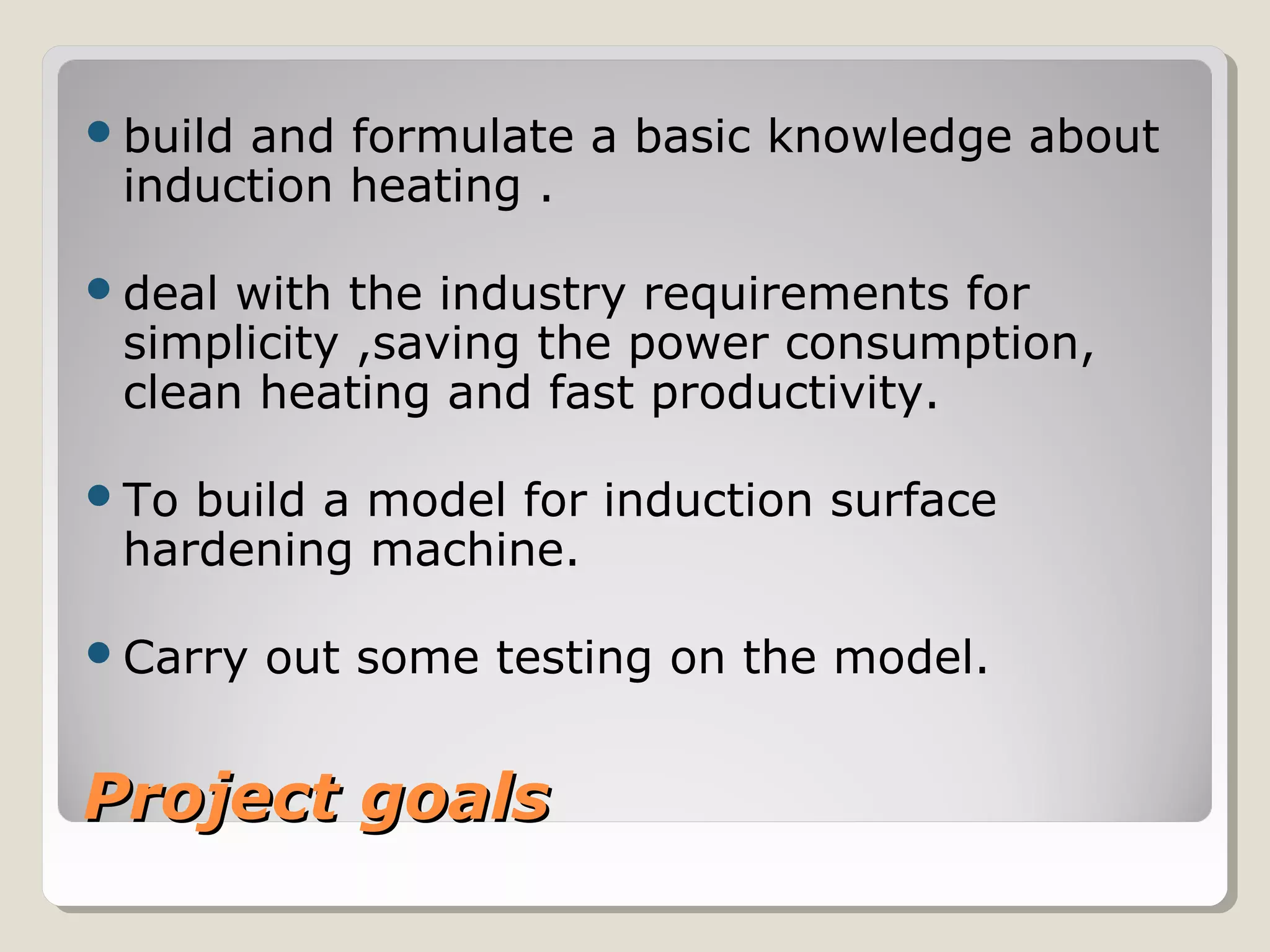 Project goalsProject goals
build and formulate a basic knowledge about
induction heating .
deal with the industry requirements for
simplicity ,saving the power consumption,
clean heating and fast productivity.
To build a model for induction surface
hardening machine.
Carry out some testing on the model.
 