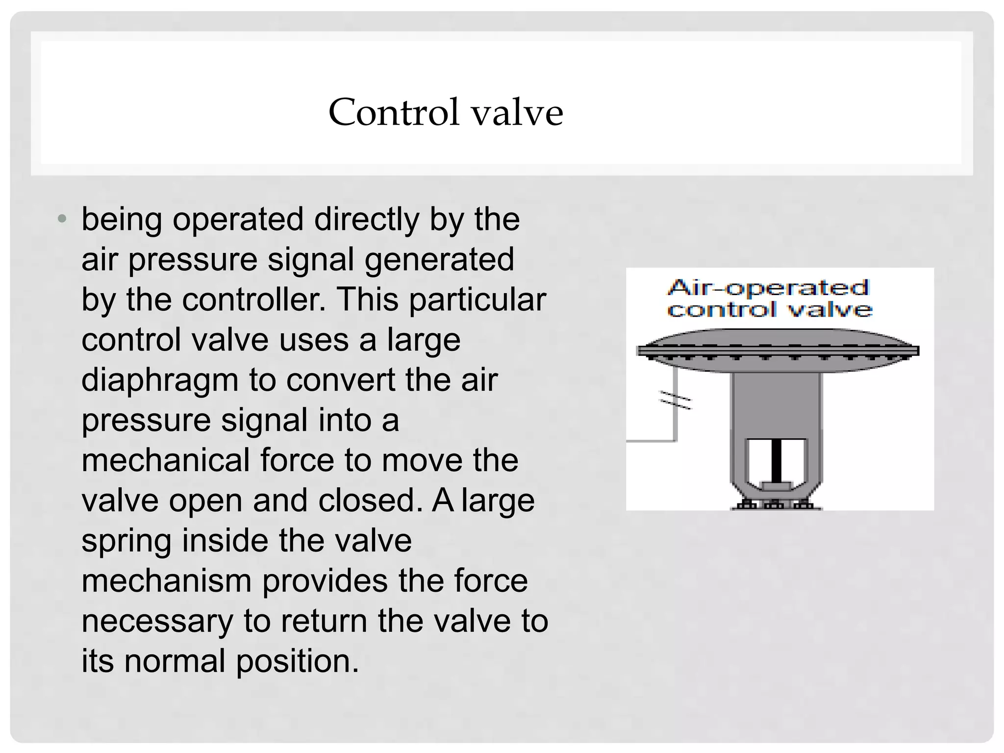 • being operated directly by the
air pressure signal generated
by the controller. This particular
control valve uses a large
diaphragm to convert the air
pressure signal into a
mechanical force to move the
valve open and closed. A large
spring inside the valve
mechanism provides the force
necessary to return the valve to
its normal position.
Control valve
 