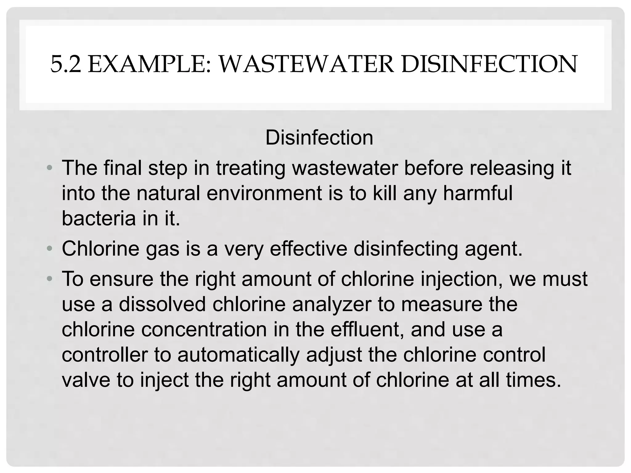 5.2 EXAMPLE: WASTEWATER DISINFECTION
Disinfection
• The final step in treating wastewater before releasing it
into the natural environment is to kill any harmful
bacteria in it.
• Chlorine gas is a very effective disinfecting agent.
• To ensure the right amount of chlorine injection, we must
use a dissolved chlorine analyzer to measure the
chlorine concentration in the effluent, and use a
controller to automatically adjust the chlorine control
valve to inject the right amount of chlorine at all times.
 