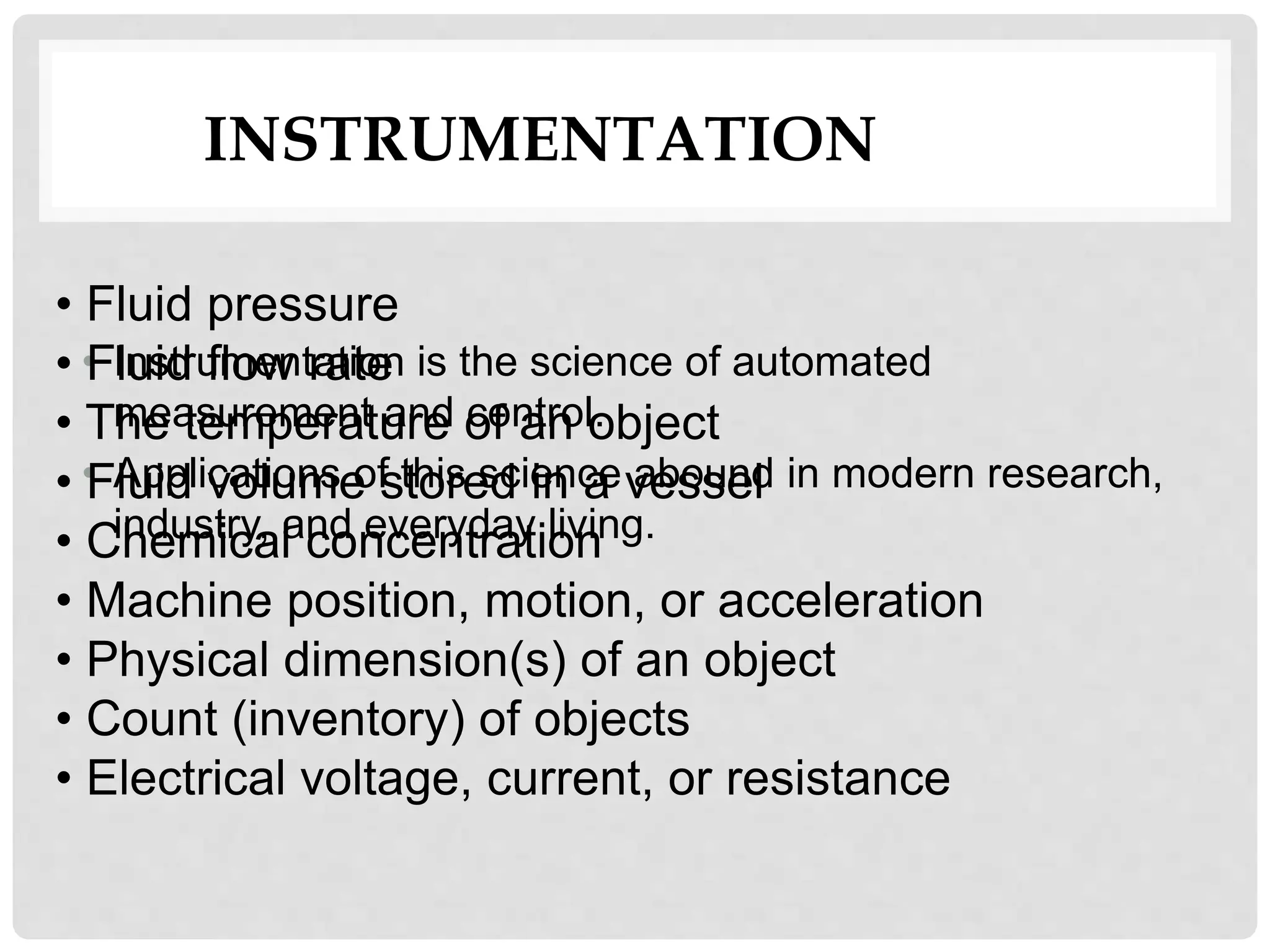 • Instrumentation is the science of automated
measurement and control.
• Applications of this science abound in modern research,
industry, and everyday living.
INSTRUMENTATION
• Fluid pressure
• Fluid flow rate
• The temperature of an object
• Fluid volume stored in a vessel
• Chemical concentration
• Machine position, motion, or acceleration
• Physical dimension(s) of an object
• Count (inventory) of objects
• Electrical voltage, current, or resistance
 