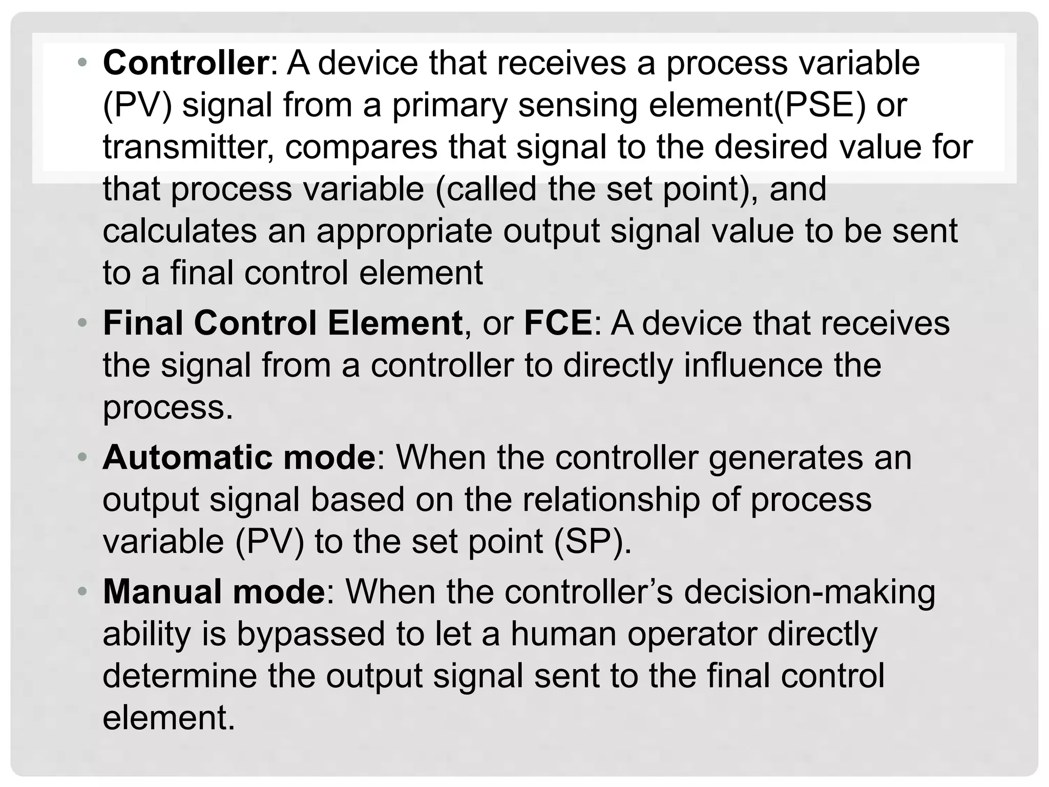 • Controller: A device that receives a process variable
(PV) signal from a primary sensing element(PSE) or
transmitter, compares that signal to the desired value for
that process variable (called the set point), and
calculates an appropriate output signal value to be sent
to a final control element
• Final Control Element, or FCE: A device that receives
the signal from a controller to directly influence the
process.
• Automatic mode: When the controller generates an
output signal based on the relationship of process
variable (PV) to the set point (SP).
• Manual mode: When the controller’s decision-making
ability is bypassed to let a human operator directly
determine the output signal sent to the final control
element.
 