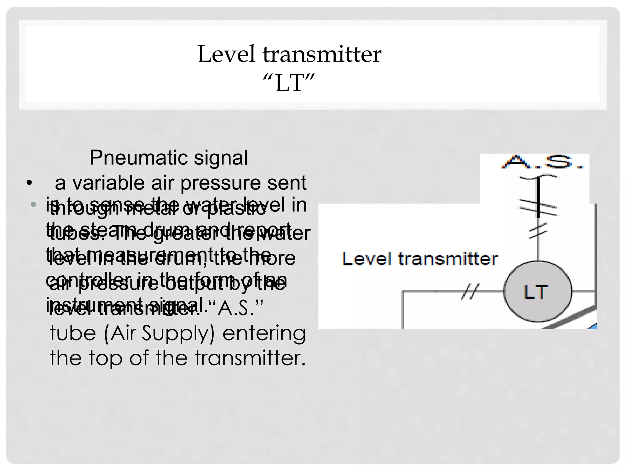 • is to sense the water level in
the steam drum and report
that measurement to the
controller in the form of an
instrument signal.
Pneumatic signal
• a variable air pressure sent
through metal or plastic
tubes. The greater the water
level in the drum, the more
air pressure output by the
level transmitter. “A.S.”
tube (Air Supply) entering
the top of the transmitter.
Level transmitter
“LT”
 